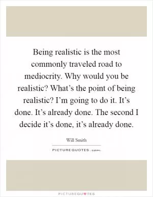 Being realistic is the most commonly traveled road to mediocrity. Why would you be realistic? What’s the point of being realistic? I’m going to do it. It’s done. It’s already done. The second I decide it’s done, it’s already done Picture Quote #1