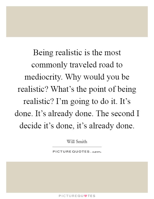 Being realistic is the most commonly traveled road to mediocrity. Why would you be realistic? What's the point of being realistic? I'm going to do it. It's done. It's already done. The second I decide it's done, it's already done. Picture Quote #1