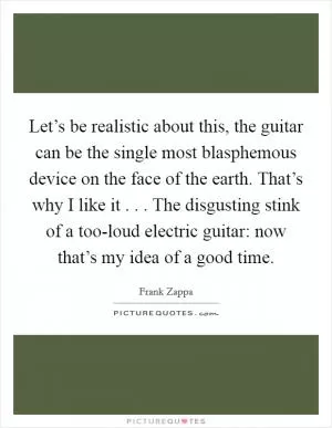 Let’s be realistic about this, the guitar can be the single most blasphemous device on the face of the earth. That’s why I like it . . . The disgusting stink of a too-loud electric guitar: now that’s my idea of a good time Picture Quote #1