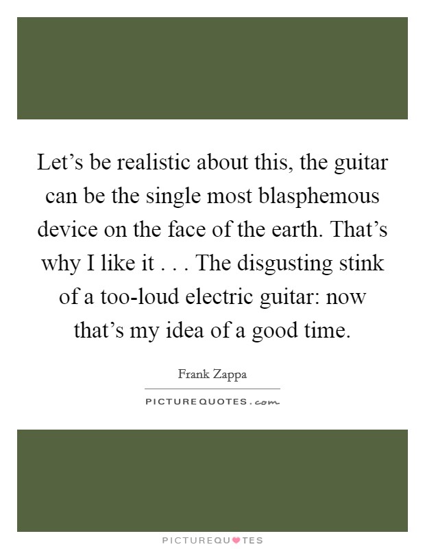 Let's be realistic about this, the guitar can be the single most blasphemous device on the face of the earth. That's why I like it . . . The disgusting stink of a too-loud electric guitar: now that's my idea of a good time. Picture Quote #1
