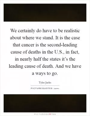 We certainly do have to be realistic about where we stand. It is the case that cancer is the second-leading cause of deaths in the U.S., in fact, in nearly half the states it’s the leading cause of death. And we have a ways to go Picture Quote #1