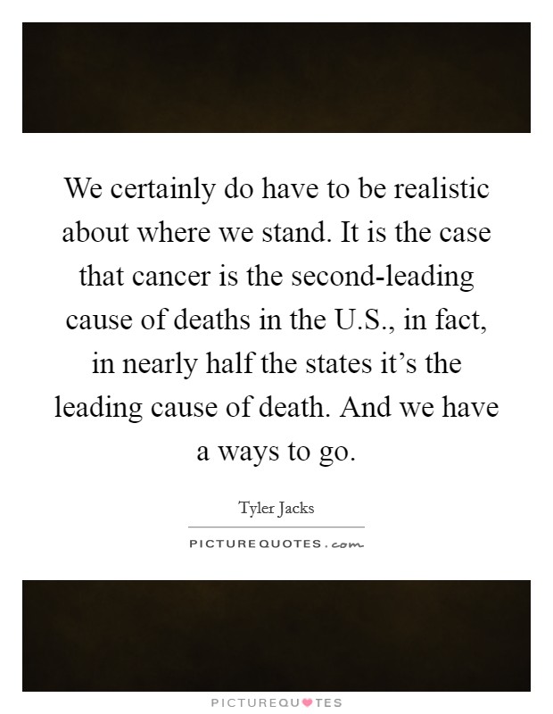 We certainly do have to be realistic about where we stand. It is the case that cancer is the second-leading cause of deaths in the U.S., in fact, in nearly half the states it's the leading cause of death. And we have a ways to go. Picture Quote #1