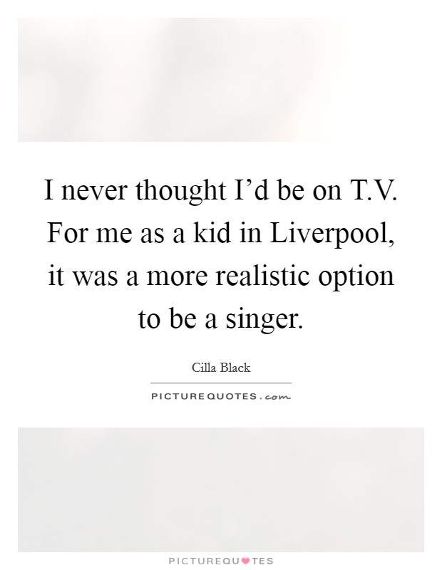 I never thought I'd be on T.V. For me as a kid in Liverpool, it was a more realistic option to be a singer. Picture Quote #1