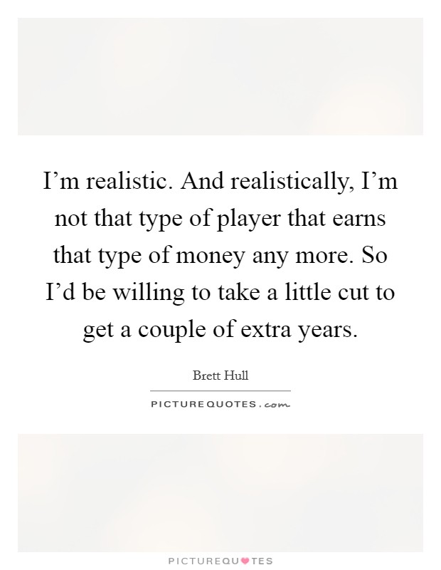 I'm realistic. And realistically, I'm not that type of player that earns that type of money any more. So I'd be willing to take a little cut to get a couple of extra years. Picture Quote #1
