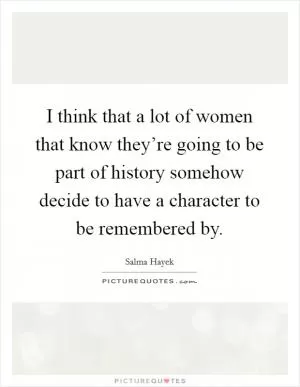 I think that a lot of women that know they’re going to be part of history somehow decide to have a character to be remembered by Picture Quote #1