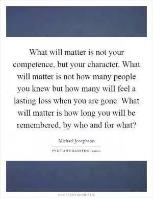 What will matter is not your competence, but your character. What will matter is not how many people you knew but how many will feel a lasting loss when you are gone. What will matter is how long you will be remembered, by who and for what? Picture Quote #1