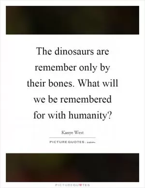 The dinosaurs are remember only by their bones. What will we be remembered for with humanity? Picture Quote #1