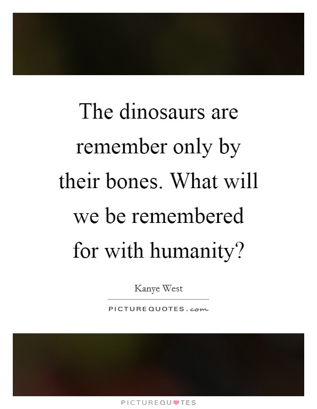 The dinosaurs are remember only by their bones. What will we be remembered for with humanity? Picture Quote #1