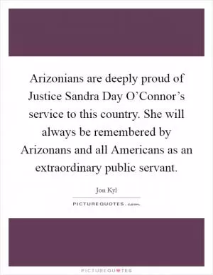 Arizonians are deeply proud of Justice Sandra Day O’Connor’s service to this country. She will always be remembered by Arizonans and all Americans as an extraordinary public servant Picture Quote #1