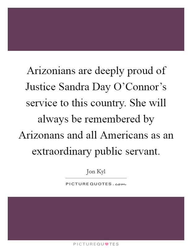 Arizonians are deeply proud of Justice Sandra Day O'Connor's service to this country. She will always be remembered by Arizonans and all Americans as an extraordinary public servant. Picture Quote #1