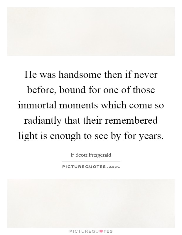 He was handsome then if never before, bound for one of those immortal moments which come so radiantly that their remembered light is enough to see by for years. Picture Quote #1