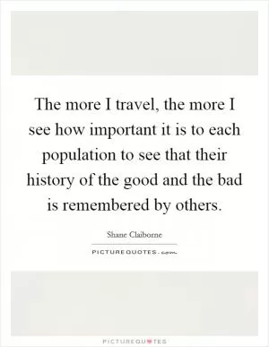 The more I travel, the more I see how important it is to each population to see that their history of the good and the bad is remembered by others Picture Quote #1
