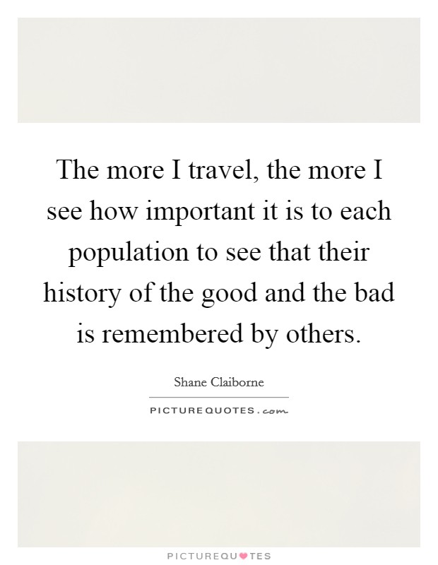 The more I travel, the more I see how important it is to each population to see that their history of the good and the bad is remembered by others. Picture Quote #1
