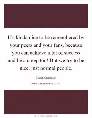 It’s kinda nice to be remembered by your peers and your fans, because you can achieve a lot of success and be a creep too! But we try to be nice, just normal people Picture Quote #1