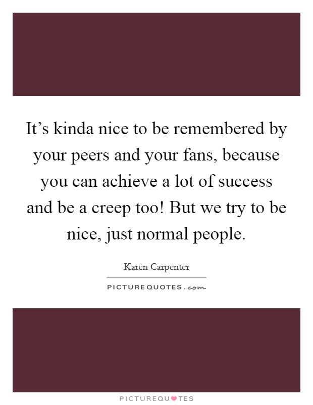 It's kinda nice to be remembered by your peers and your fans, because you can achieve a lot of success and be a creep too! But we try to be nice, just normal people. Picture Quote #1