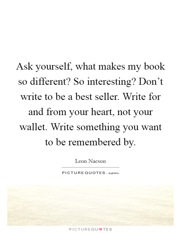Ask yourself, what makes my book so different? So interesting? Don't write to be a best seller. Write for and from your heart, not your wallet. Write something you want to be remembered by. Picture Quote #1