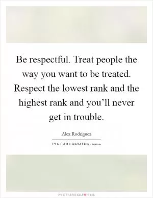Be respectful. Treat people the way you want to be treated. Respect the lowest rank and the highest rank and you’ll never get in trouble Picture Quote #1