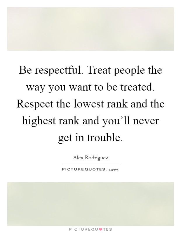Be respectful. Treat people the way you want to be treated. Respect the lowest rank and the highest rank and you'll never get in trouble. Picture Quote #1