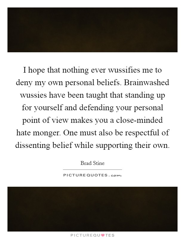 I hope that nothing ever wussifies me to deny my own personal beliefs. Brainwashed wussies have been taught that standing up for yourself and defending your personal point of view makes you a close-minded hate monger. One must also be respectful of dissenting belief while supporting their own. Picture Quote #1
