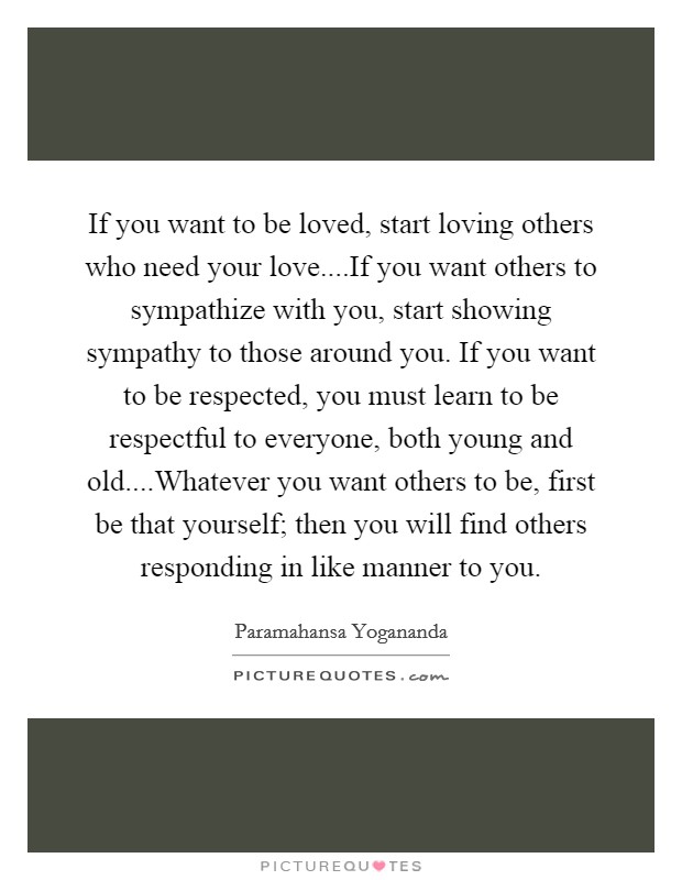 If you want to be loved, start loving others who need your love....If you want others to sympathize with you, start showing sympathy to those around you. If you want to be respected, you must learn to be respectful to everyone, both young and old....Whatever you want others to be, first be that yourself; then you will find others responding in like manner to you. Picture Quote #1