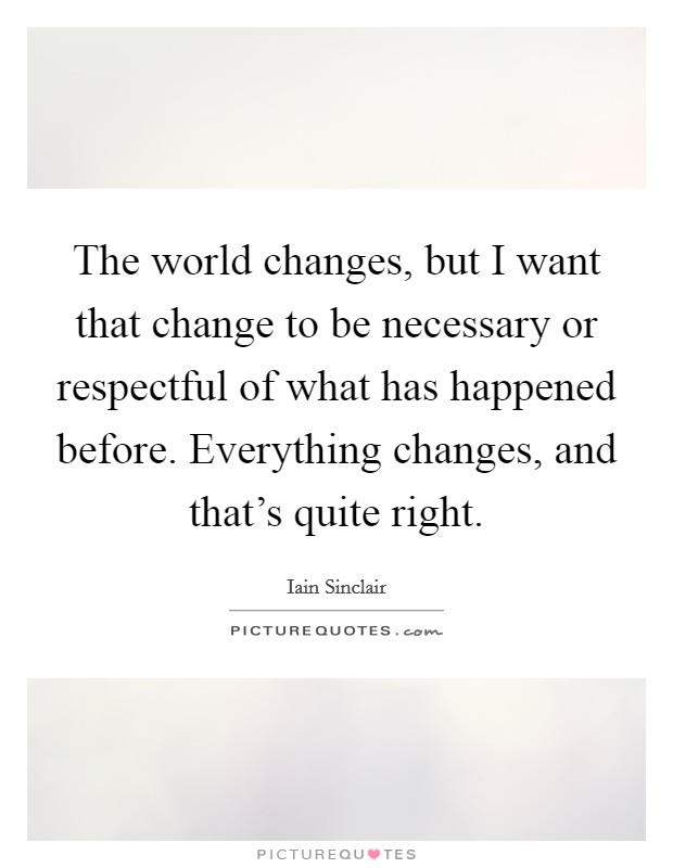 The world changes, but I want that change to be necessary or respectful of what has happened before. Everything changes, and that's quite right. Picture Quote #1