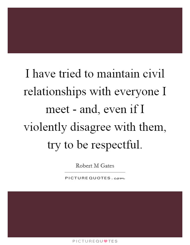 I have tried to maintain civil relationships with everyone I meet - and, even if I violently disagree with them, try to be respectful. Picture Quote #1