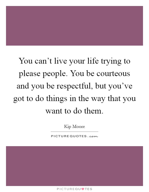 You can't live your life trying to please people. You be courteous and you be respectful, but you've got to do things in the way that you want to do them. Picture Quote #1
