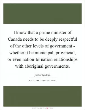I know that a prime minister of Canada needs to be deeply respectful of the other levels of government - whether it be municipal, provincial, or even nation-to-nation relationships with aboriginal governments Picture Quote #1