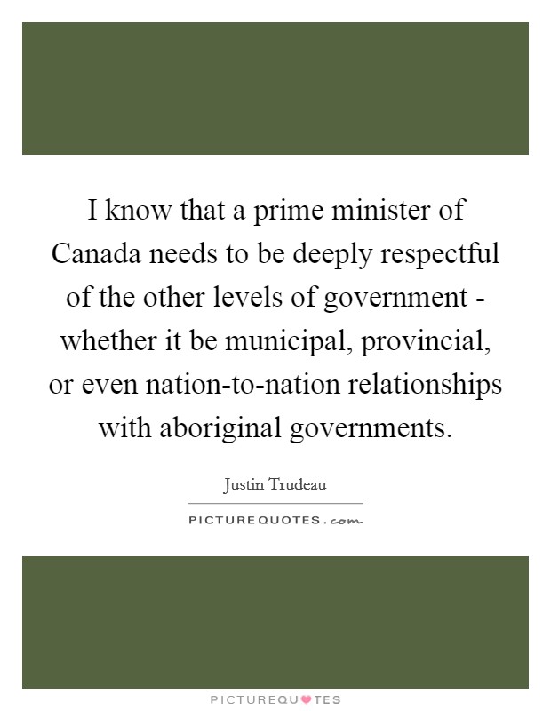 I know that a prime minister of Canada needs to be deeply respectful of the other levels of government - whether it be municipal, provincial, or even nation-to-nation relationships with aboriginal governments. Picture Quote #1