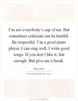 I’m not everybody’s cup of tea. But sometimes criticism can be hurtful. Be respectful. I’m a good piano player, I can sing well, I write good songs. If you don’t like it, fair enough. But give me a break Picture Quote #1