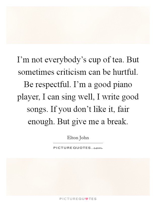 I'm not everybody's cup of tea. But sometimes criticism can be hurtful. Be respectful. I'm a good piano player, I can sing well, I write good songs. If you don't like it, fair enough. But give me a break. Picture Quote #1