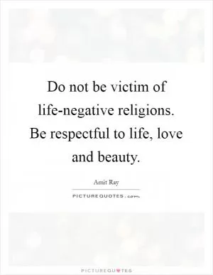 Do not be victim of life-negative religions. Be respectful to life, love and beauty Picture Quote #1