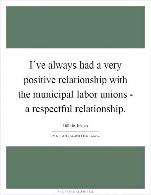 I’ve always had a very positive relationship with the municipal labor unions - a respectful relationship Picture Quote #1