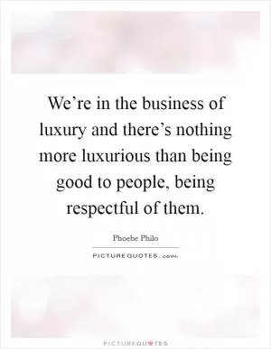 We’re in the business of luxury and there’s nothing more luxurious than being good to people, being respectful of them Picture Quote #1