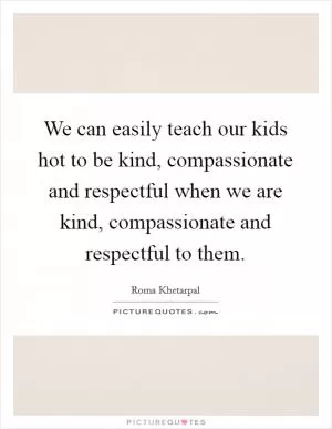We can easily teach our kids hot to be kind, compassionate and respectful when we are kind, compassionate and respectful to them Picture Quote #1