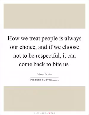 How we treat people is always our choice, and if we choose not to be respectful, it can come back to bite us Picture Quote #1