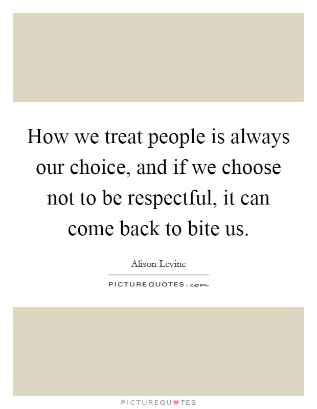 How we treat people is always our choice, and if we choose not to be respectful, it can come back to bite us. Picture Quote #1