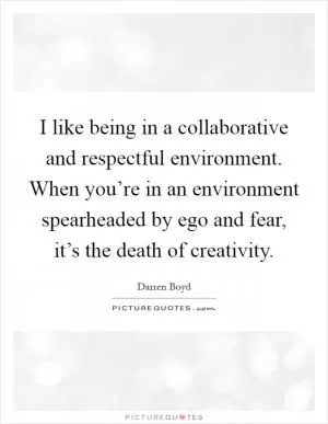 I like being in a collaborative and respectful environment. When you’re in an environment spearheaded by ego and fear, it’s the death of creativity Picture Quote #1