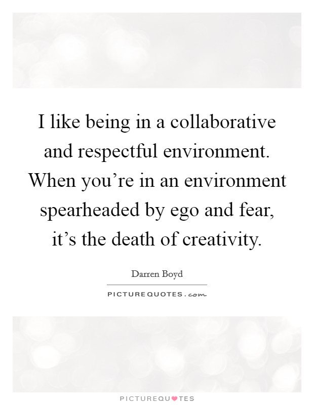 I like being in a collaborative and respectful environment. When you're in an environment spearheaded by ego and fear, it's the death of creativity. Picture Quote #1