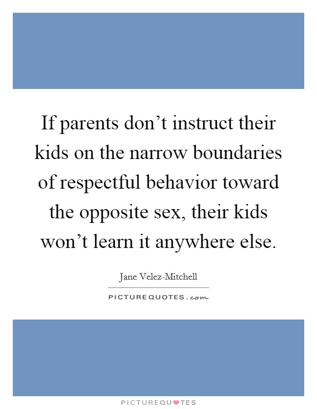 If parents don't instruct their kids on the narrow boundaries of respectful behavior toward the opposite sex, their kids won't learn it anywhere else. Picture Quote #1
