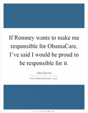 If Romney wants to make me responsible for ObamaCare, I’ve said I would be proud to be responsible for it Picture Quote #1
