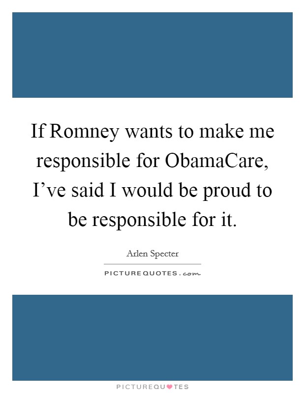 If Romney wants to make me responsible for ObamaCare, I've said I would be proud to be responsible for it. Picture Quote #1