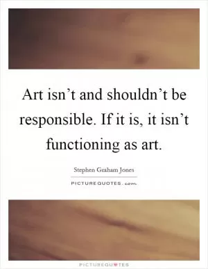 Art isn’t and shouldn’t be responsible. If it is, it isn’t functioning as art Picture Quote #1