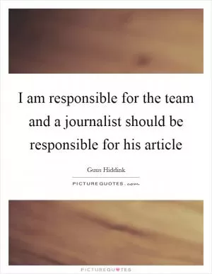 I am responsible for the team and a journalist should be responsible for his article Picture Quote #1