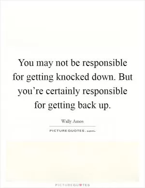 You may not be responsible for getting knocked down. But you’re certainly responsible for getting back up Picture Quote #1