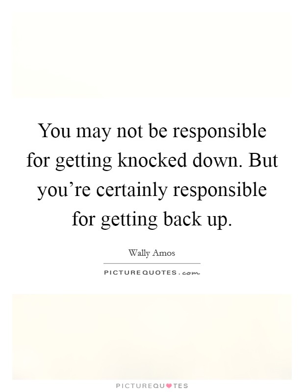 You may not be responsible for getting knocked down. But you're certainly responsible for getting back up. Picture Quote #1