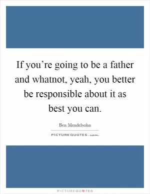 If you’re going to be a father and whatnot, yeah, you better be responsible about it as best you can Picture Quote #1