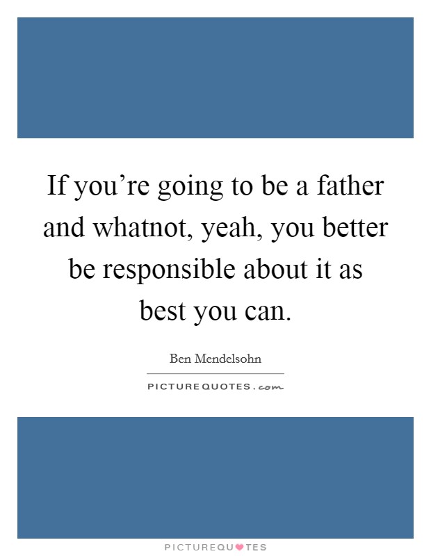 If you're going to be a father and whatnot, yeah, you better be responsible about it as best you can. Picture Quote #1