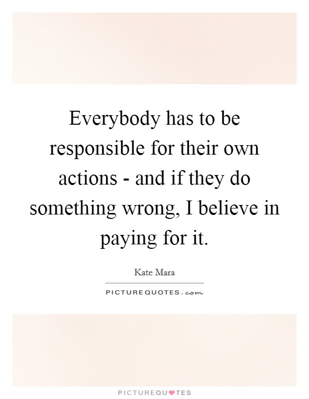 Everybody has to be responsible for their own actions - and if they do something wrong, I believe in paying for it. Picture Quote #1