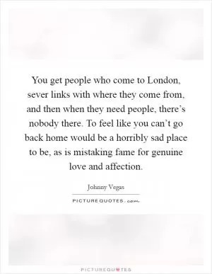 You get people who come to London, sever links with where they come from, and then when they need people, there’s nobody there. To feel like you can’t go back home would be a horribly sad place to be, as is mistaking fame for genuine love and affection Picture Quote #1